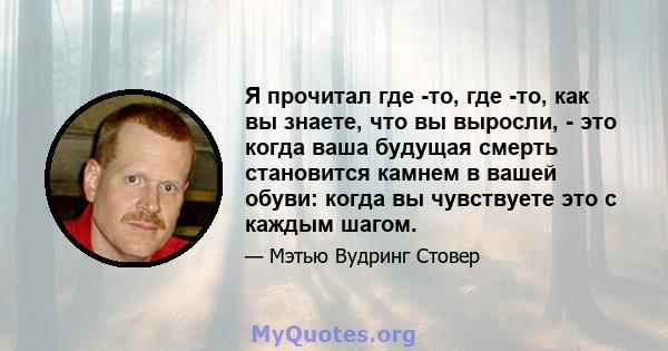 Я прочитал где -то, где -то, как вы знаете, что вы выросли, - это когда ваша будущая смерть становится камнем в вашей обуви: когда вы чувствуете это с каждым шагом.