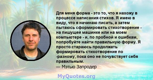 Для меня форма - это то, что я нахожу в процессе написания стихов. Я имею в виду, что я начинаю писать, а затем пытаюсь сформировать стихотворение - на пишущей машинке или на моем компьютере - и, по пробной и ошибкам,