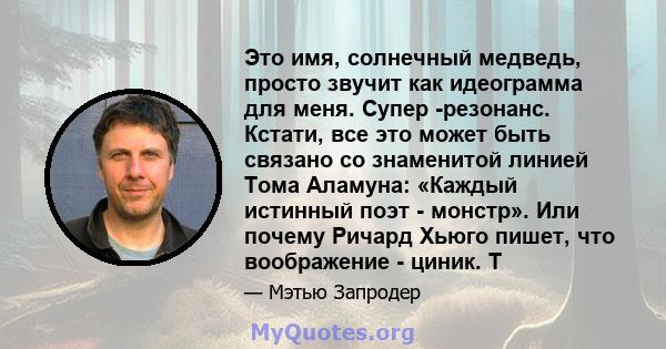 Это имя, солнечный медведь, просто звучит как идеограмма для меня. Супер -резонанс. Кстати, все это может быть связано со знаменитой линией Тома Аламуна: «Каждый истинный поэт - монстр». Или почему Ричард Хьюго пишет,