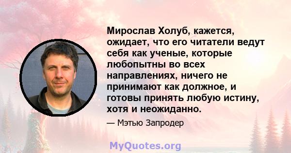 Мирослав Холуб, кажется, ожидает, что его читатели ведут себя как ученые, которые любопытны во всех направлениях, ничего не принимают как должное, и готовы принять любую истину, хотя и неожиданно.