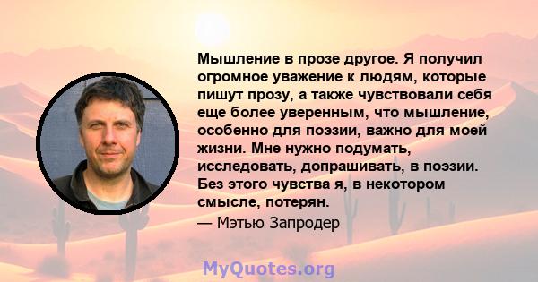 Мышление в прозе другое. Я получил огромное уважение к людям, которые пишут прозу, а также чувствовали себя еще более уверенным, что мышление, особенно для поэзии, важно для моей жизни. Мне нужно подумать, исследовать,