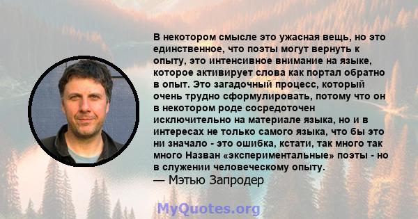 В некотором смысле это ужасная вещь, но это единственное, что поэты могут вернуть к опыту, это интенсивное внимание на языке, которое активирует слова как портал обратно в опыт. Это загадочный процесс, который очень