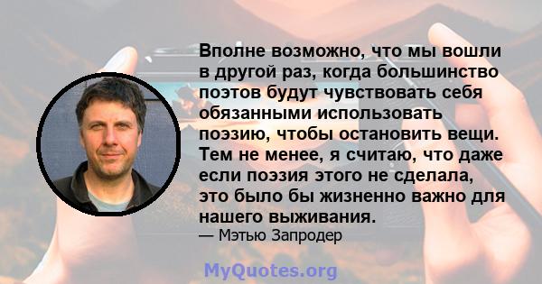 Вполне возможно, что мы вошли в другой раз, когда большинство поэтов будут чувствовать себя обязанными использовать поэзию, чтобы остановить вещи. Тем не менее, я считаю, что даже если поэзия этого не сделала, это было