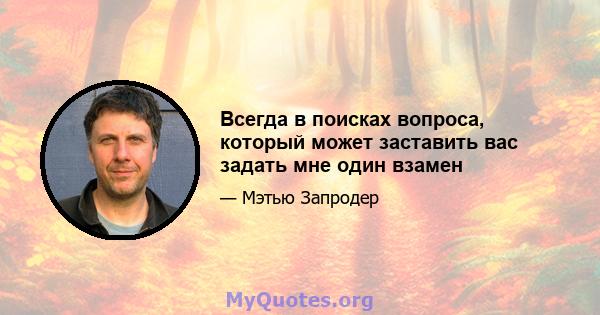 Всегда в поисках вопроса, который может заставить вас задать мне один взамен