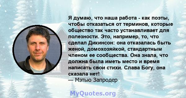 Я думаю, что наша работа - как поэты, чтобы отказаться от терминов, которые общество так часто устанавливает для полезности. Это, например, то, что сделал Дикинсон: она отказалась быть женой, домохозяйкой, стандартным