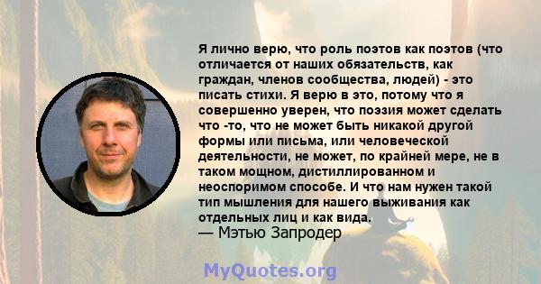 Я лично верю, что роль поэтов как поэтов (что отличается от наших обязательств, как граждан, членов сообщества, людей) - это писать стихи. Я верю в это, потому что я совершенно уверен, что поэзия может сделать что -то,