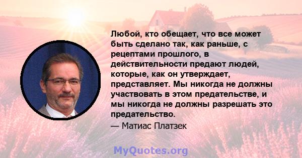 Любой, кто обещает, что все может быть сделано так, как раньше, с рецептами прошлого, в действительности предают людей, которые, как он утверждает, представляет. Мы никогда не должны участвовать в этом предательстве, и