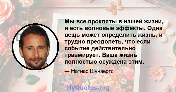 Мы все прокляты в нашей жизни, и есть волновые эффекты. Одна вещь может определить жизнь, и трудно преодолеть, что если событие действительно травмирует. Ваша жизнь полностью осуждена этим.