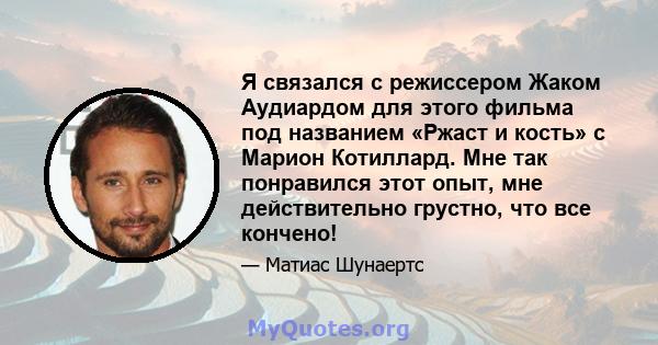 Я связался с режиссером Жаком Аудиардом для этого фильма под названием «Ржаст и кость» с Марион Котиллард. Мне так понравился этот опыт, мне действительно грустно, что все кончено!