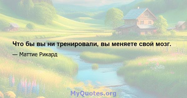 Что бы вы ни тренировали, вы меняете свой мозг.