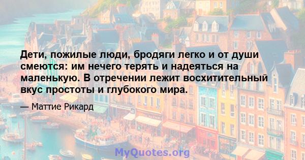 Дети, пожилые люди, бродяги легко и от души смеются: им нечего терять и надеяться на маленькую. В отречении лежит восхитительный вкус простоты и глубокого мира.