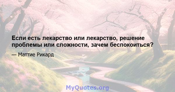 Если есть лекарство или лекарство, решение проблемы или сложности, зачем беспокоиться?