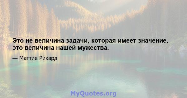 Это не величина задачи, которая имеет значение, это величина нашей мужества.