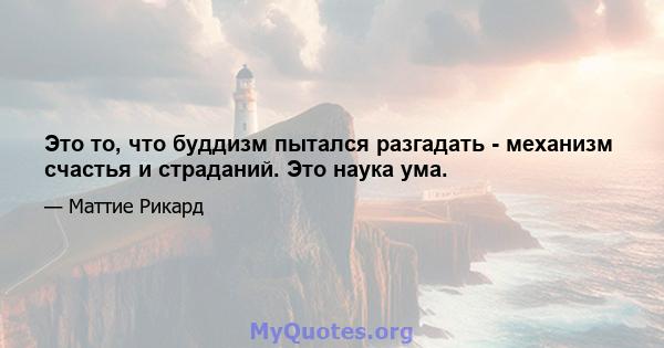 Это то, что буддизм пытался разгадать - механизм счастья и страданий. Это наука ума.