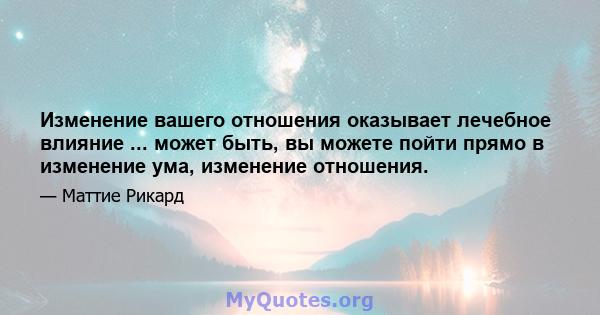 Изменение вашего отношения оказывает лечебное влияние ... может быть, вы можете пойти прямо в изменение ума, изменение отношения.