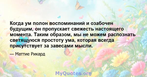 Когда ум полон воспоминаний и озабочен будущим, он пропускает свежесть настоящего момента. Таким образом, мы не можем распознать светящуюся простоту ума, которая всегда присутствует за завесами мысли.