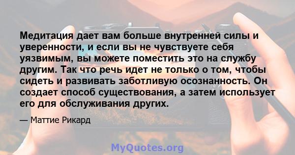 Медитация дает вам больше внутренней силы и уверенности, и если вы не чувствуете себя уязвимым, вы можете поместить это на службу другим. Так что речь идет не только о том, чтобы сидеть и развивать заботливую