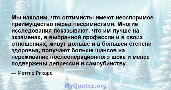 Мы находим, что оптимисты имеют неоспоримое преимущество перед пессимистами. Многие исследования показывают, что им лучше на экзаменах, в выбранной профессии и в своих отношениях, живут дольше и в большей степени