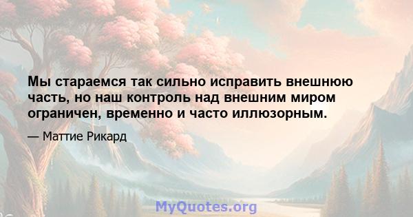 Мы стараемся так сильно исправить внешнюю часть, но наш контроль над внешним миром ограничен, временно и часто иллюзорным.