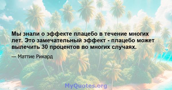 Мы знали о эффекте плацебо в течение многих лет. Это замечательный эффект - плацебо может вылечить 30 процентов во многих случаях.