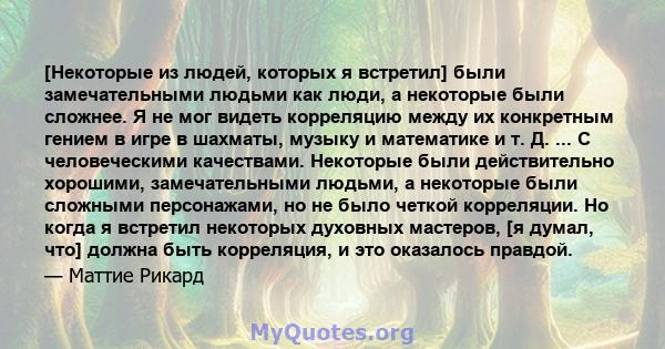 [Некоторые из людей, которых я встретил] были замечательными людьми как люди, а некоторые были сложнее. Я не мог видеть корреляцию между их конкретным гением в игре в шахматы, музыку и математике и т. Д. ... С