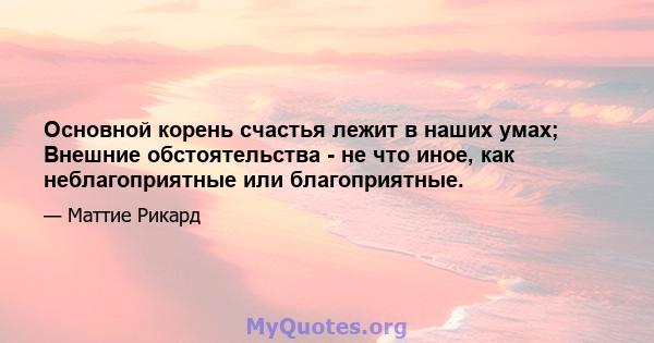 Основной корень счастья лежит в наших умах; Внешние обстоятельства - не что иное, как неблагоприятные или благоприятные.