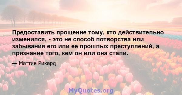 Предоставить прощение тому, кто действительно изменился, - это не способ потворства или забывания его или ее прошлых преступлений, а признание того, кем он или она стали.