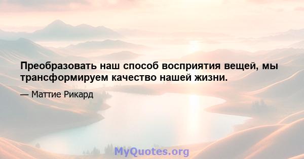 Преобразовать наш способ восприятия вещей, мы трансформируем качество нашей жизни.