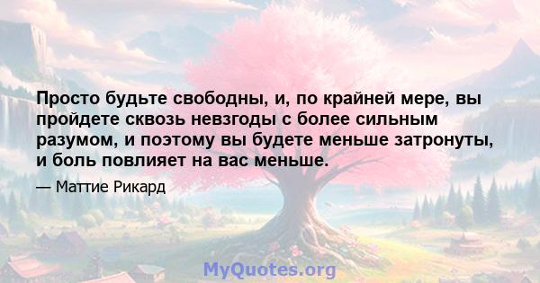 Просто будьте свободны, и, по крайней мере, вы пройдете сквозь невзгоды с более сильным разумом, и поэтому вы будете меньше затронуты, и боль повлияет на вас меньше.