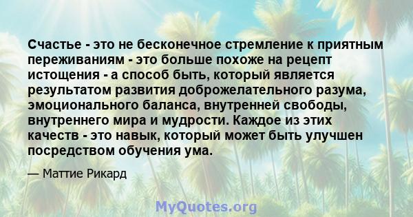 Счастье - это не бесконечное стремление к приятным переживаниям - это больше похоже на рецепт истощения - а способ быть, который является результатом развития доброжелательного разума, эмоционального баланса, внутренней 