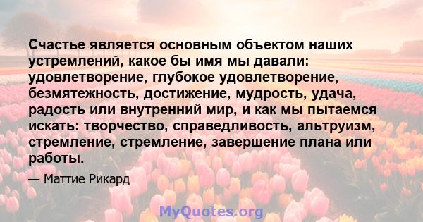 Счастье является основным объектом наших устремлений, какое бы имя мы давали: удовлетворение, глубокое удовлетворение, безмятежность, достижение, мудрость, удача, радость или внутренний мир, и как мы пытаемся искать: