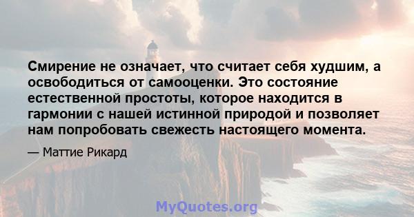 Смирение не означает, что считает себя худшим, а освободиться от самооценки. Это состояние естественной простоты, которое находится в гармонии с нашей истинной природой и позволяет нам попробовать свежесть настоящего