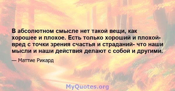 В абсолютном смысле нет такой вещи, как хорошее и плохое. Есть только хороший и плохой- вред с точки зрения счастья и страданий- что наши мысли и наши действия делают с собой и другими.