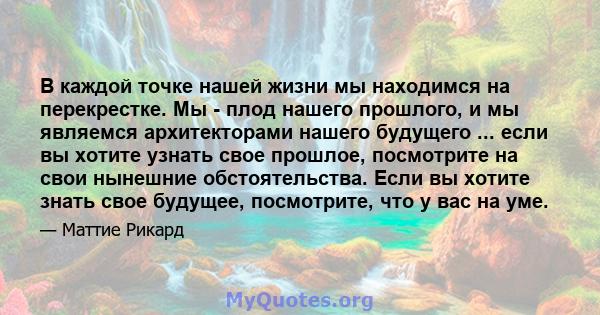 В каждой точке нашей жизни мы находимся на перекрестке. Мы - плод нашего прошлого, и мы являемся архитекторами нашего будущего ... если вы хотите узнать свое прошлое, посмотрите на свои нынешние обстоятельства. Если вы