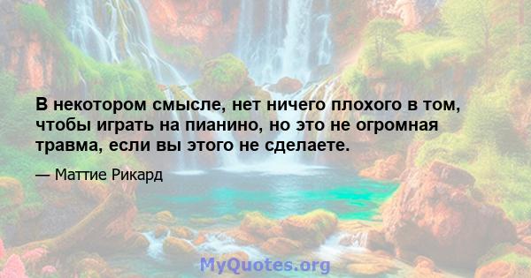 В некотором смысле, нет ничего плохого в том, чтобы играть на пианино, но это не огромная травма, если вы этого не сделаете.