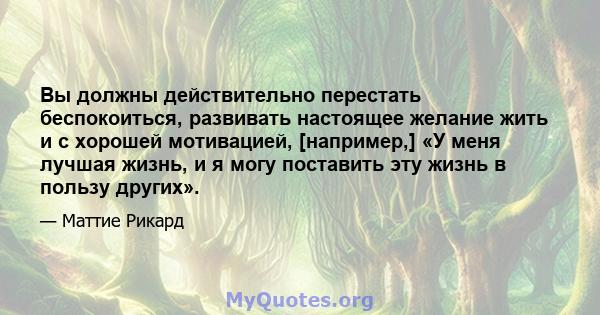 Вы должны действительно перестать беспокоиться, развивать настоящее желание жить и с хорошей мотивацией, [например,] «У меня лучшая жизнь, и я могу поставить эту жизнь в пользу других».