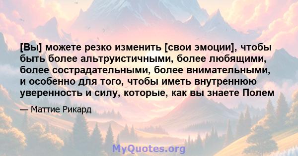 [Вы] можете резко изменить [свои эмоции], чтобы быть более альтруистичными, более любящими, более сострадательными, более внимательными, и особенно для того, чтобы иметь внутреннюю уверенность и силу, которые, как вы