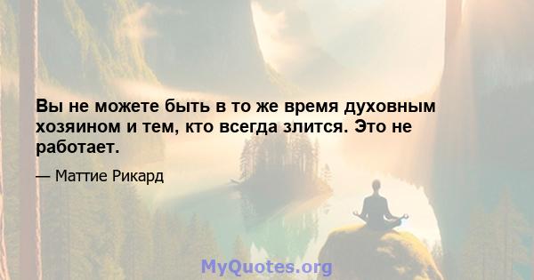 Вы не можете быть в то же время духовным хозяином и тем, кто всегда злится. Это не работает.