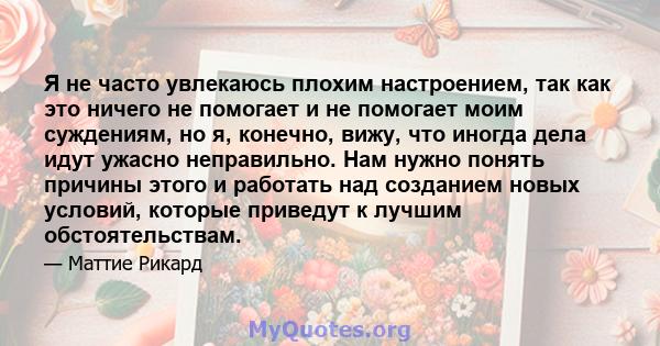 Я не часто увлекаюсь плохим настроением, так как это ничего не помогает и не помогает моим суждениям, но я, конечно, вижу, что иногда дела идут ужасно неправильно. Нам нужно понять причины этого и работать над созданием 