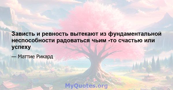 Зависть и ревность вытекают из фундаментальной неспособности радоваться чьим -то счастью или успеху