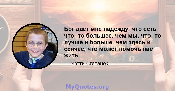 Бог дает мне надежду, что есть что -то большее, чем мы, что -то лучше и больше, чем здесь и сейчас, что может помочь нам жить.