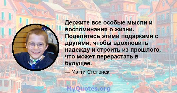 Держите все особые мысли и воспоминания о жизни. Поделитесь этими подарками с другими, чтобы вдохновить надежду и строить из прошлого, что может перерастать в будущее.