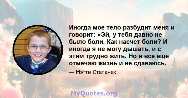 Иногда мое тело разбудит меня и говорит: «Эй, у тебя давно не было боли. Как насчет боли? И иногда я не могу дышать, и с этим трудно жить. Но я все еще отмечаю жизнь и не сдаваюсь.