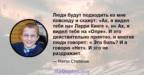 Люди будут подходить ко мне повсюду и скажут: «Ах, я видел тебя на« Ларри Кинге », и« Ах, я видел тебя на «Опре». И это действительно приятно, и многие люди говорят: « Это боль? И я говорю «Нет». И это не раздражает.