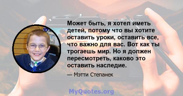 Может быть, я хотел иметь детей, потому что вы хотите оставить уроки, оставить все, что важно для вас. Вот как ты трогаешь мир. Но я должен пересмотреть, каково это оставить наследие.