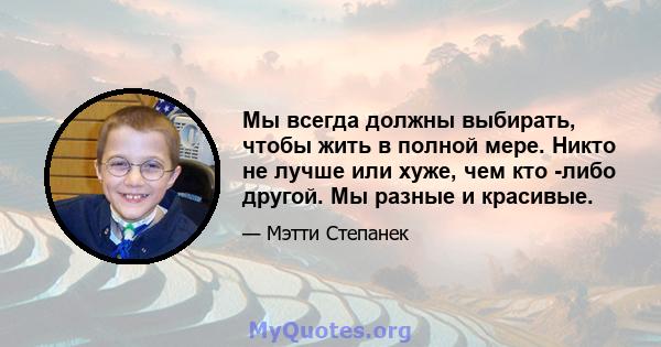 Мы всегда должны выбирать, чтобы жить в полной мере. Никто не лучше или хуже, чем кто -либо другой. Мы разные и красивые.