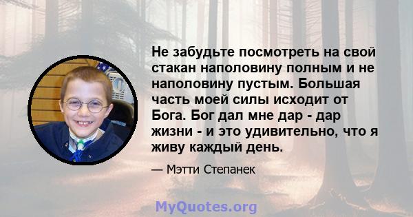 Не забудьте посмотреть на свой стакан наполовину полным и не наполовину пустым. Большая часть моей силы исходит от Бога. Бог дал мне дар - дар жизни - и это удивительно, что я живу каждый день.