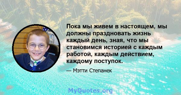 Пока мы живем в настоящем, мы должны праздновать жизнь каждый день, зная, что мы становимся историей с каждым работой, каждым действием, каждому поступок.