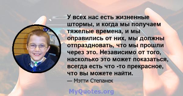 У всех нас есть жизненные штормы, и когда мы получаем тяжелые времена, и мы оправились от них, мы должны отпраздновать, что мы прошли через это. Независимо от того, насколько это может показаться, всегда есть что -то