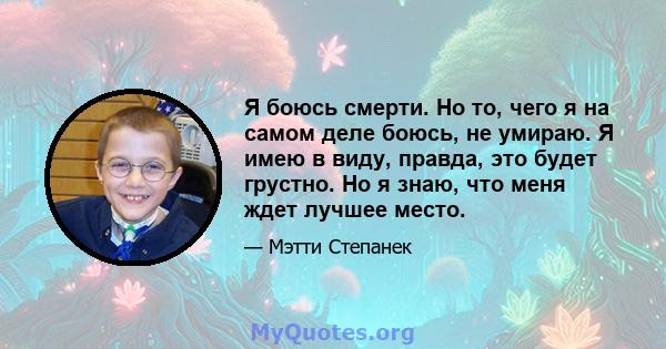 Я боюсь смерти. Но то, чего я на самом деле боюсь, не умираю. Я имею в виду, правда, это будет грустно. Но я знаю, что меня ждет лучшее место.